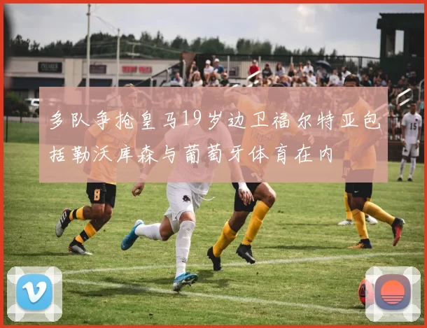 多队争抢皇马19岁边卫福尔特亚包括勒沃库森与葡萄牙体育在内