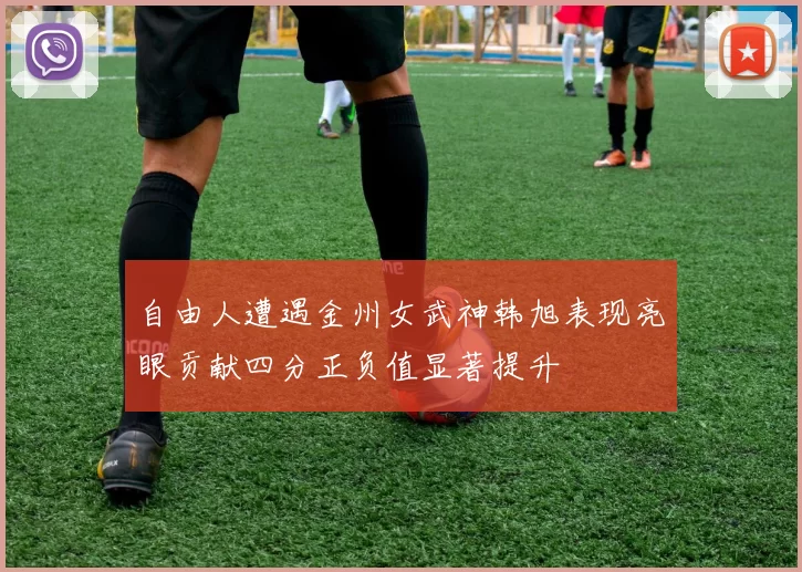 自由人遭遇金州女武神韩旭表现亮眼贡献四分正负值显著提升