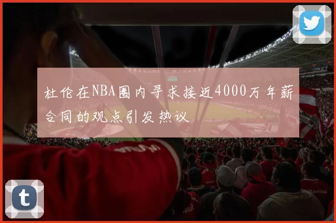 杜伦在NBA圈内寻求接近4000万年薪合同的观点引发热议