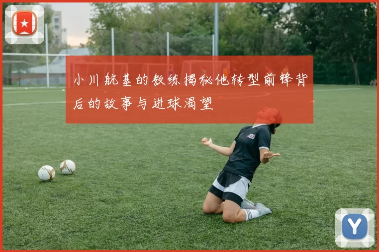小川航基的教练揭秘他转型前锋背后的故事与进球渴望