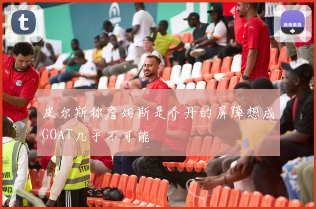 皮尔斯称詹姆斯是乔丹的屏障想成GOAT几乎不可能