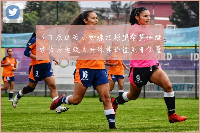 戈丁表达对小蜘蛛的期望希望他继续为马竞效力并称其价值无可估量