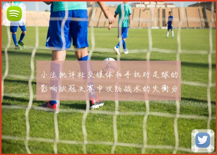 小法批评社交媒体和手机对足球的影响欧冠决赛中攻防战术的失衡分析