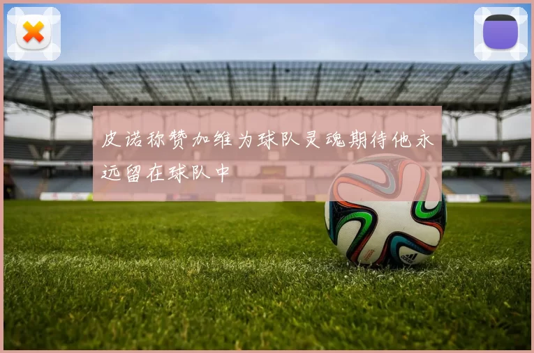皮诺称赞加维为球队灵魂期待他永远留在球队中