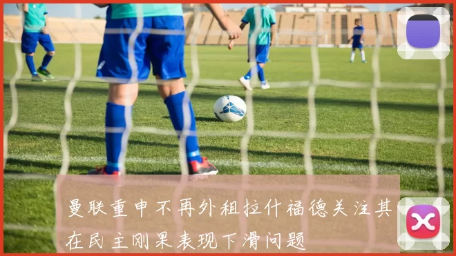 曼联重申不再外租拉什福德关注其在民主刚果表现下滑问题