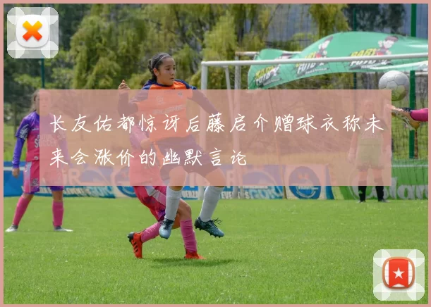 长友佑都惊讶后藤启介赠球衣称未来会涨价的幽默言论