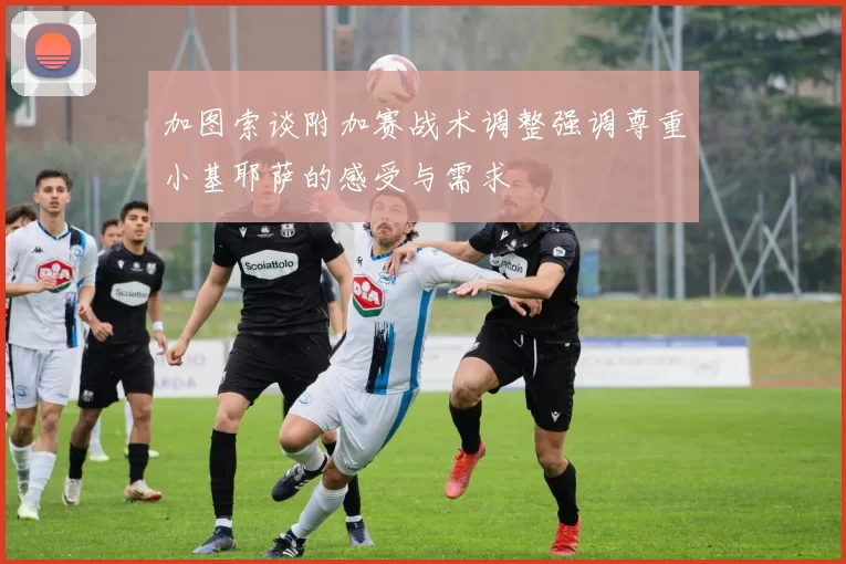 加图索谈附加赛战术调整强调尊重小基耶萨的感受与需求