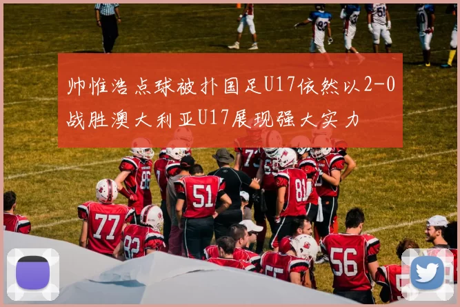 帅惟浩点球被扑国足U17依然以2-0战胜澳大利亚U17展现强大实力