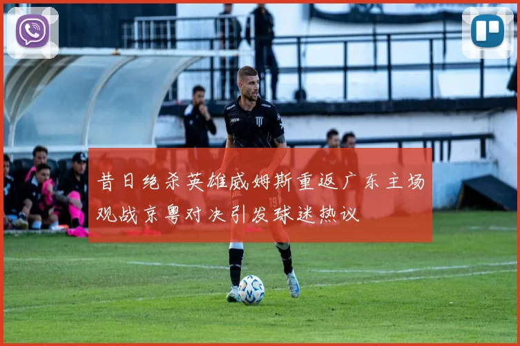 昔日绝杀英雄威姆斯重返广东主场观战京粤对决引发球迷热议
