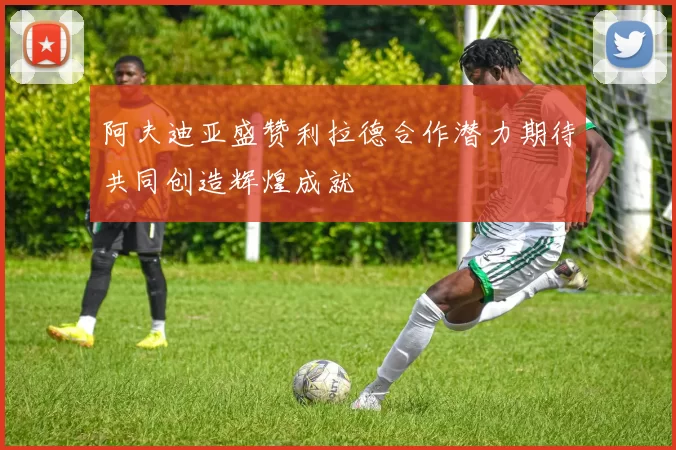 阿夫迪亚盛赞利拉德合作潜力期待共同创造辉煌成就