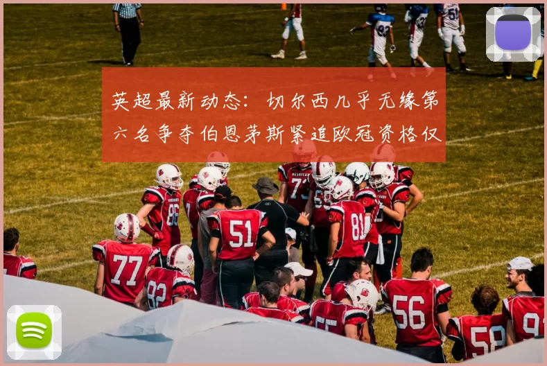 英超最新动态：切尔西几乎无缘第六名争夺伯恩茅斯紧追欧冠资格仅差三分