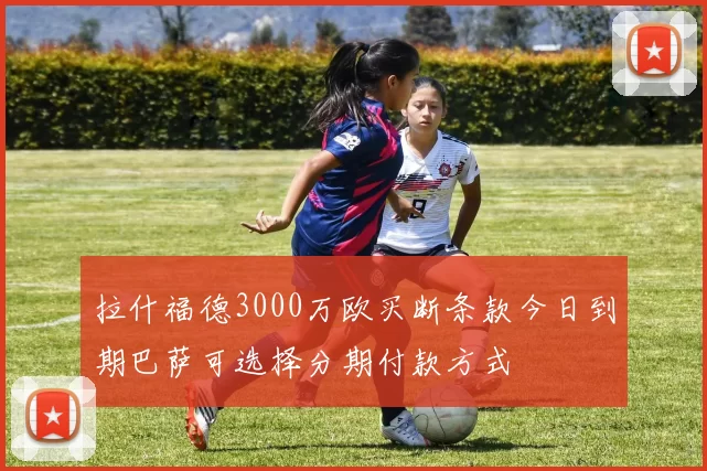 拉什福德3000万欧买断条款今日到期巴萨可选择分期付款方式