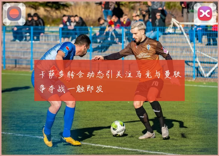卡萨多转会动态引关注马竞与曼联争夺战一触即发