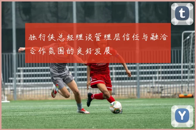 独行侠总经理谈管理层信任与融洽合作氛围的良好发展