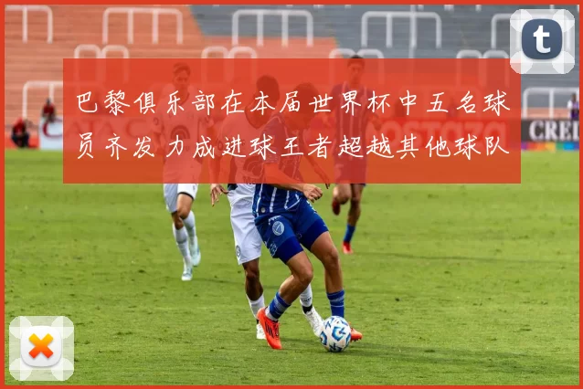 巴黎俱乐部在本届世界杯中五名球员齐发力成进球王者超越其他球队