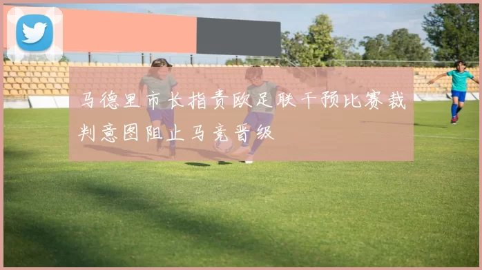 马德里市长指责欧足联干预比赛裁判意图阻止马竞晋级